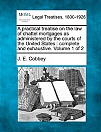 A Practical Treatise on the Law of Chattel Mortgages as Administered by the Courts of the United States: Complete and Exhaustive. Volume 1 of 2 (Paperback)