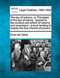 The Law of Nations, Or, Principles of the Law of Nature: Applied to the Conduct and Affairs of Nations and Sovereigns: A Work Tending to Display the T (Paperback)