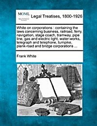 White on Corporations: Containing the Laws Concerning Business, Railroad, Ferry, Navigation, Stage Coach, Tramway, Pipe Line, Gas and Electri (Paperback)