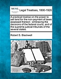 A Practical Treatise on the Power to Sell Land for the Non-Payment of Taxes Assessed Thereon: Embracing the Decisions of the Federal Courts, and of th (Paperback)