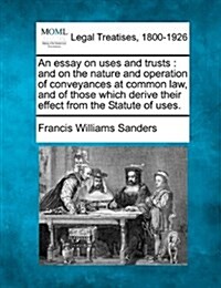 An Essay on Uses and Trusts: And on the Nature and Operation of Conveyances at Common Law, and of Those Which Derive Their Effect from the Statute (Paperback)