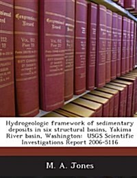 Hydrogeologic Framework of Sedimentary Deposits in Six Structural Basins, Yakima River Basin, Washington: Usgs Scientific Investigations Report 2006-5 (Paperback)