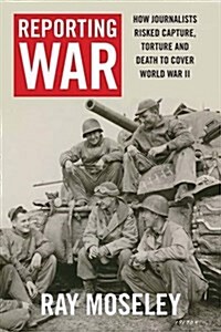 Reporting War: How Foreign Correspondents Risked Capture, Torture and Death to Cover World War II (Hardcover)
