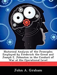 Historical Analysis of the Principles Employed by Frederick the Great and Joseph E. Johnston in the Conduct of War at the Operational Level (Paperback)