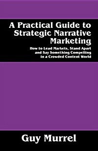 A Practical Guide to Strategic Narrative Marketing: How to Lead Markets, Stand Apart and Say Something Compelling in a Crowded Content World (Paperback)