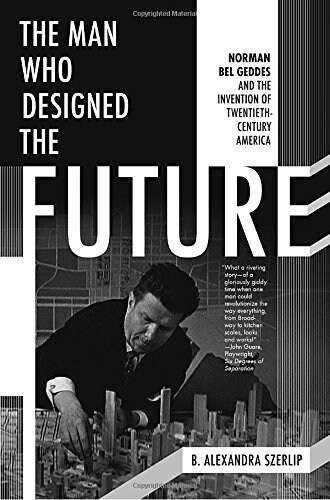 The Man Who Designed the Future: Norman Bel Geddes and the Invention of Twentieth-Century America (Hardcover)