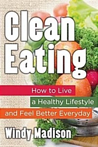 Clean Eating: How to Live a Healthy Lifestyle and Feel Better Everyday (Paperback)