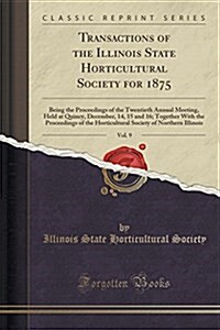 Transactions of the Illinois State Horticultural Society for 1875, Vol. 9: Being the Proceedings of the Twentieth Annual Meeting, Held at Quincy, Dece (Paperback)