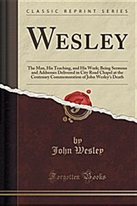 Wesley: The Man, His Teaching, and His Work; Being Sermons and Addresses Delivered in City Road Chapel at the Centenary Commem (Paperback)