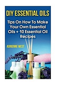 DIY Essential Oils: Tips on How to Make Your Own Essential Oils + 10 Essential Oil Recipes (Paperback)