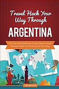Travel Hack Your Way Through Argentina: Fly Free, Get Best Room Prices, Save on Auto Rentals & Get the Most Out of Your Stay (Paperback)