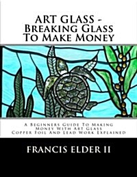 Art Glass - Breaking Glass to Make Money: A Beginners Guide to Making Money with Art Glass - Copper Foil and Lead Explained (Paperback)