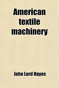 American Textile Machinery; Its Early History, Characteristics, Contributions to the Industry of the World, Relations to Other Industries, and Claims (Paperback)