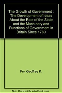 Growth of Government : The Development of Ideas about the Role of the State and the Machinery and Functions of Government in Britain since 1780 (Hardcover)