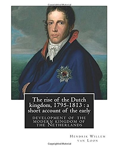 The Rise of the Dutch Kingdom, 1795-1813: A Short Account of the Early: Development of the Modern Kingdom of the Netherlands, by Hendrik Willem Van Lo (Paperback)