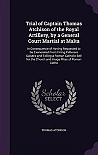 Trial of Captain Thomas Atchison of the Royal Artillery, by a General Court Martial at Malta: In Consequence of Having Requested to Be Exonerated from (Hardcover)