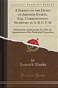 A Sermon on the Death of Jeremiah Evarts, Esq., Corresponding Secretary of A. B. C. F. M: Delivered in Andover July 31, 1831, by Appointment of the Pr (Paperback)