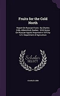 Fruits for the Cold North: Report on Russian Fruits: By Charles Gibb, Abbotsford, Quebec: With Notes on Russian Apples Imported in 1870 by U.S. D (Hardcover)