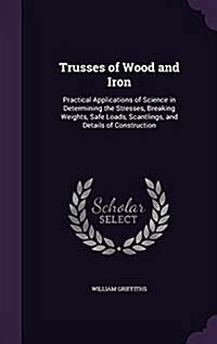 Trusses of Wood and Iron: Practical Applications of Science in Determining the Stresses, Breaking Weights, Safe Loads, Scantlings, and Details o (Hardcover)