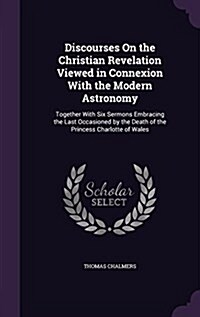 Discourses on the Christian Revelation Viewed in Connexion with the Modern Astronomy: Together with Six Sermons Embracing the Last Occasioned by the D (Hardcover)