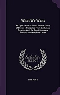 What We Want: An Open Letter to Pius X from a Group of Priests; Translated from the Italian, Together with the Papal Discourse Which (Hardcover)