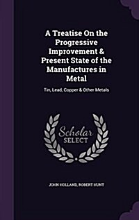 A Treatise on the Progressive Improvement & Present State of the Manufactures in Metal: Tin, Lead, Copper & Other Metals (Hardcover)