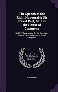 The Speech of the Right Honourable Sir Robert Peel, Bart. in the House of Commons: On Mr. Villiers Motion on the Corn Laws Volume Talbot Collection o (Hardcover)