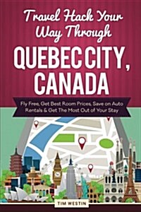 Travel Hack Your Way Through Quebec City, Canada: Fly Free, Get Best Room Prices, Save on Auto Rentals & Get the Most Out of Your Stay (Paperback)
