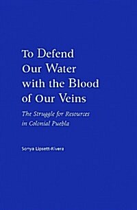 To Defend Our Water with the Blood of Our Veins: The Struggle for Resources in Colonial Puebla (Library Binding)
