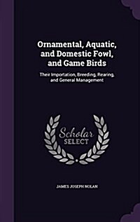 Ornamental, Aquatic, and Domestic Fowl, and Game Birds: Their Importation, Breeding, Rearing, and General Management (Hardcover)