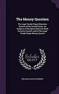 The Money Question: The Legal Tender Paper Monetary System of the United States. an Analysis of the Specie Basis or Bank Currency System, (Hardcover)