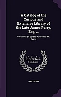 A Catalog of the Curious and Extensive Library of the Late James Perry, Esq. ...: Which Will Be Sold by Auction by Mr. Evans (Hardcover)