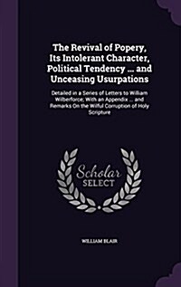 The Revival of Popery, Its Intolerant Character, Political Tendency ... and Unceasing Usurpations: Detailed in a Series of Letters to William Wilberfo (Hardcover)