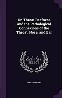 On Throat Deafness and the Pathological Connexions of the Throat, Nose, and Ear (Hardcover)