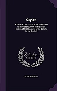 Ceylon: A General Description of the Island and Its Inhabitants, with an Historical Sketch of the Conquest of the Colony by th (Hardcover)