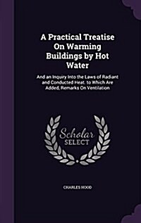 A Practical Treatise on Warming Buildings by Hot Water: And an Inquiry Into the Laws of Radiant and Conducted Heat. to Which Are Added, Remarks on Ven (Hardcover)