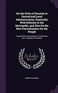 On the Evils of Disunity in Central and Local Administration, Especially with Relation to the Metropolis, and Also on the New Centralisation for the P (Hardcover)