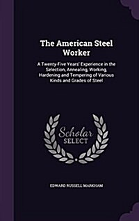 The American Steel Worker: A Twenty-Five Years Experience in the Selection, Annealing, Working, Hardening and Tempering of Various Kinds and Gra (Hardcover)