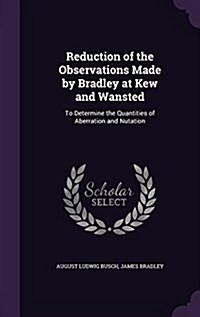 Reduction of the Observations Made by Bradley at Kew and Wansted: To Determine the Quantities of Aberration and Nutation (Hardcover)