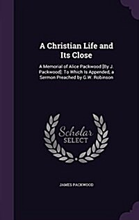 A Christian Life and Its Close: A Memorial of Alice Packwood [By J. Packwood]: To Which Is Appended, a Sermon Preached by G.W. Robinson (Hardcover)