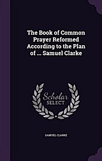 The Book of Common Prayer Reformed According to the Plan of ... Samuel Clarke (Hardcover)