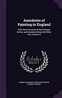 Anecdotes of Painting in England: With Some Account of the Principal Artists; And Incidental Notes on Other Arts, Volume 5 (Hardcover)