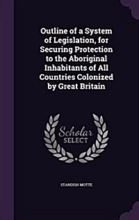 Outline of a System of Legislation, for Securing Protection to the Aboriginal Inhabitants of All Countries Colonized by Great Britain (Hardcover)