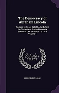 The Democracy of Abraham Lincoln: Address by Henry Cabot Lodge Before the Students of Boston University School of Law on March 14, 1913 Volume 1 (Hardcover)