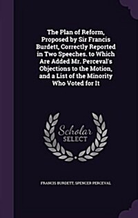 The Plan of Reform, Proposed by Sir Francis Burdett, Correctly Reported in Two Speeches. to Which Are Added Mr. Percevals Objections to the Motion, a (Hardcover)