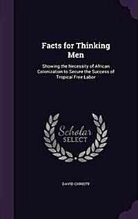 Facts for Thinking Men: Showing the Necessity of African Colonization to Secure the Success of Tropical Free Labor (Hardcover)