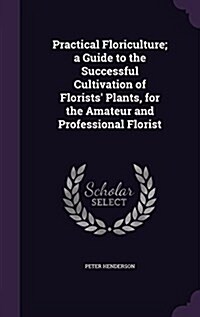 Practical Floriculture; A Guide to the Successful Cultivation of Florists Plants, for the Amateur and Professional Florist (Hardcover)