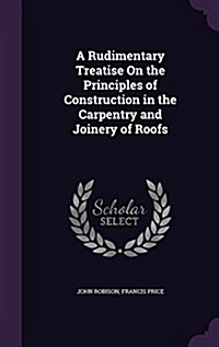 A Rudimentary Treatise on the Principles of Construction in the Carpentry and Joinery of Roofs (Hardcover)