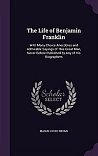 The Life of Benjamin Franklin: With Many Choice Anecdotes and Admirable Sayings of This Great Man, Never Before Published by Any of His Biographers (Hardcover)