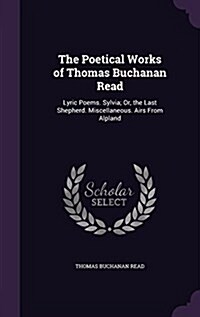 The Poetical Works of Thomas Buchanan Read: Lyric Poems. Sylvia; Or, the Last Shepherd. Miscellaneous. Airs from Alpland (Hardcover)